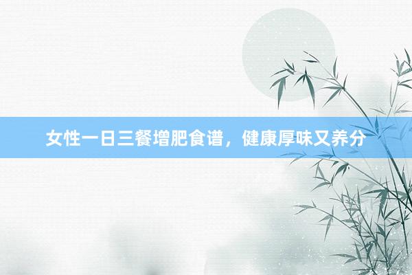 女性一日三餐增肥食谱，健康厚味又养分